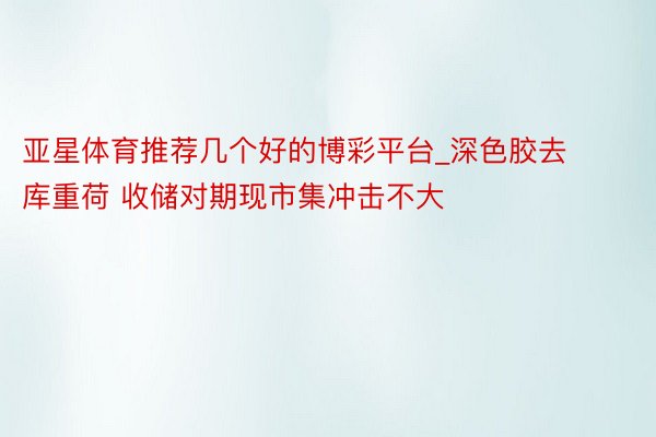 亚星体育推荐几个好的博彩平台_深色胶去库重荷 收储对期现市集冲击不大