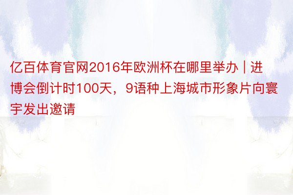 亿百体育官网2016年欧洲杯在哪里举办 | 进博会倒计时100天，9语种上海城市形象片向寰宇发出邀请