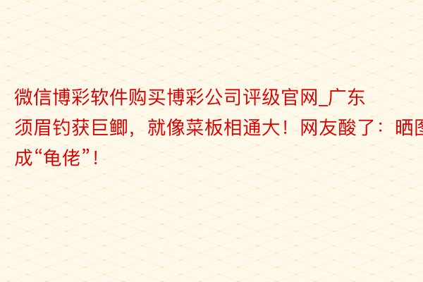 微信博彩软件购买博彩公司评级官网_广东须眉钓获巨鲫，就像菜板相通大！网友酸了：晒图成“龟佬”！