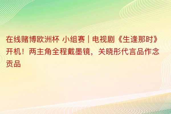 在线赌博欧洲杯 小组赛 | 电视剧《生逢那时》开机！两主角全程戴墨镜，关晓彤代言品作念贡品