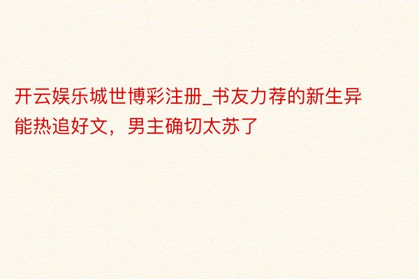 开云娱乐城世博彩注册_书友力荐的新生异能热追好文，男主确切太苏了